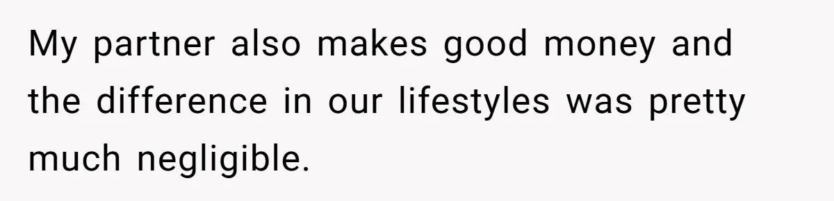 My partner also makes good money and the difference in our lifestyles was pretty much negligible.