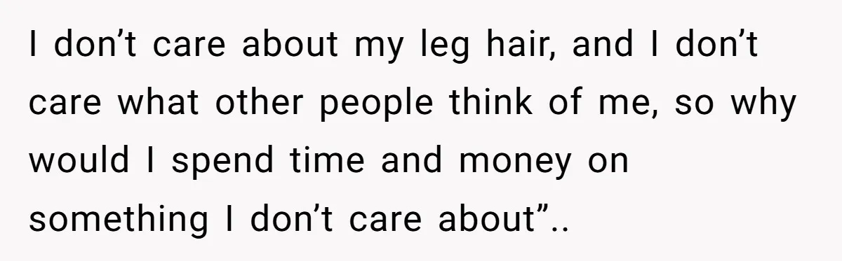 I don’t care about my leg hair, and I don’t care what other people think of me, so why would I spend time and money on something I don’t care...