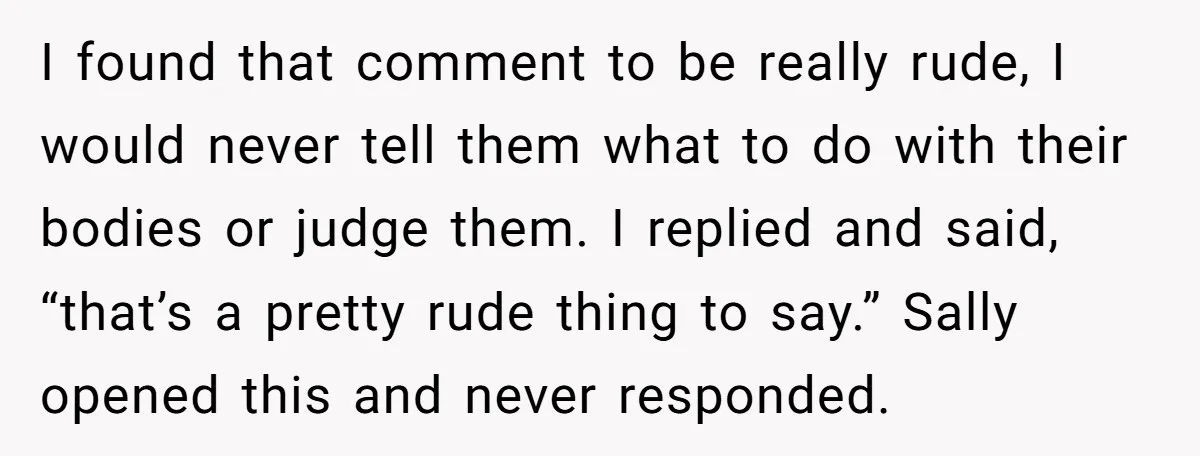 I found that comment to be really rude, I would never tell them what to do with their bodies or judge them. I replied and said, “that’s a pretty rude...