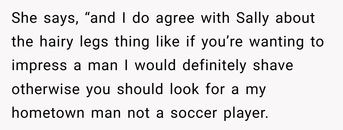 She says, “and I do agree with Sally about the hairy legs thing like if you’re wanting to impress a man I would definitely shave otherwise you should look for...