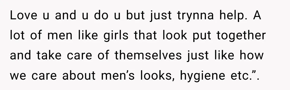 Love u and u do u but just trynna help. A lot of men like girls that look put together and take care of themselves just like how we care...