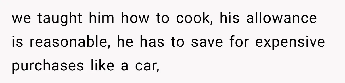 we taught him how to cook, his allowance is reasonable, he has to save for expensive purchases like a car,