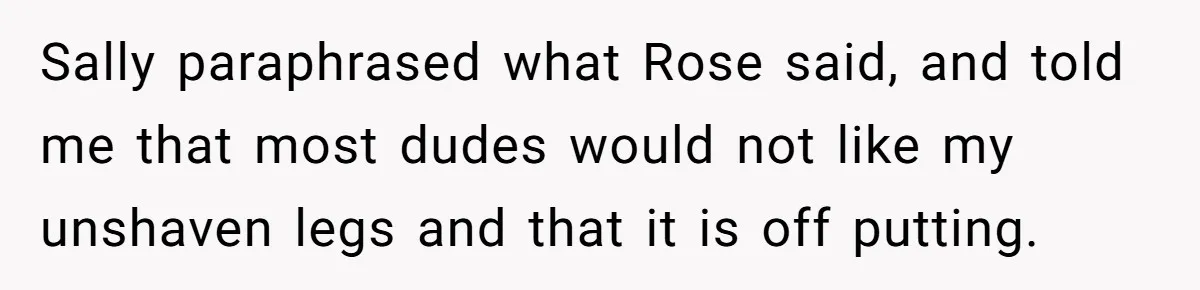 Sally paraphrased what Rose said, and told me that most dudes would not like my unshaven legs and that it is off putting.