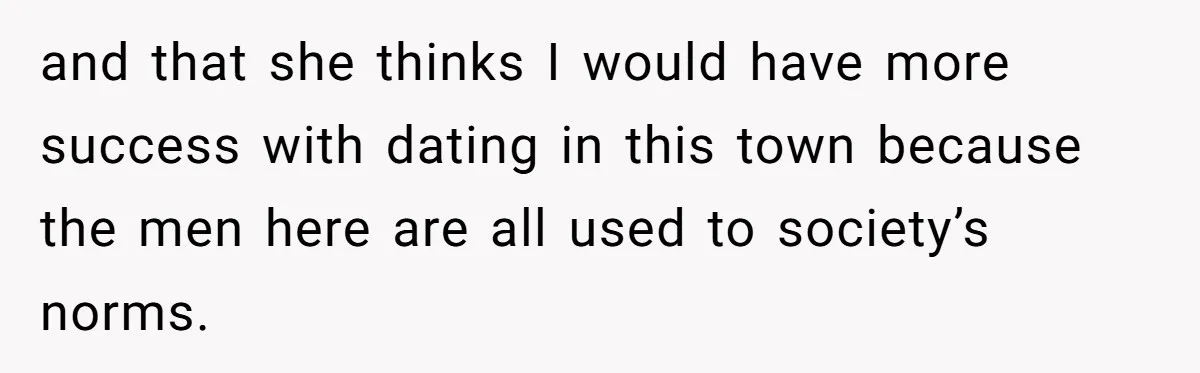 and that she thinks I would have more success with dating in this town because the men here are all used to society’s norms.