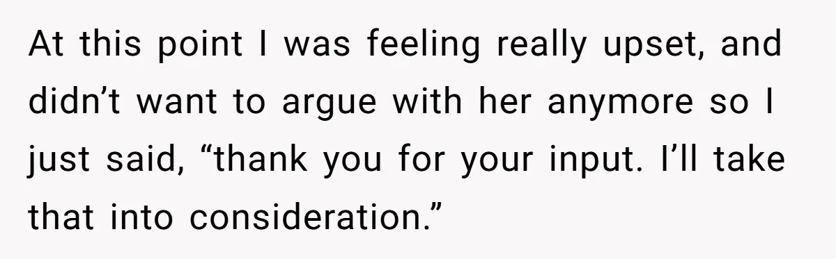At this point I was feeling really upset, and didn’t want to argue with her anymore so I just said, “thank you for your input. I’ll take that into consideration.”