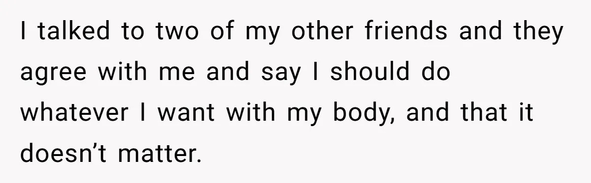 I talked to two of my other friends and they agree with me and say I should do whatever I want with my body, and that it doesn’t matter.