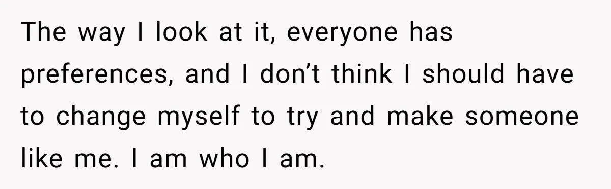 The way I look at it, everyone has preferences, and I don’t think I should have to change myself to try and make someone like me. I am who I...
