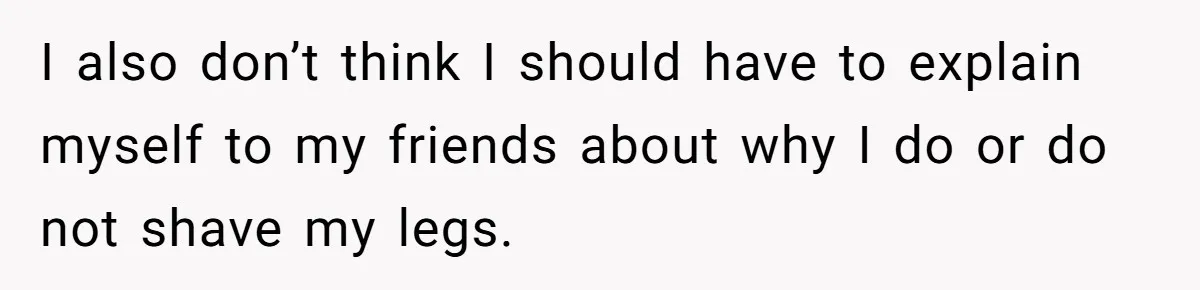 I also don’t think I should have to explain myself to my friends about why I do or do not shave my legs.