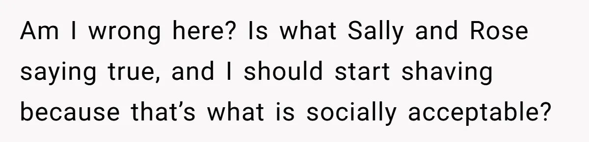 Am I wrong here? Is what Sally and Rose saying true, and I should start shaving because that’s what is socially acceptable?