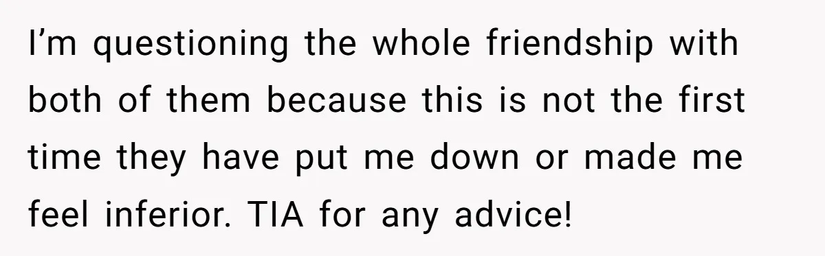 I’m questioning the whole friendship with both of them because this is not the first time they have put me down or made me feel inferior. TIA for any advice!