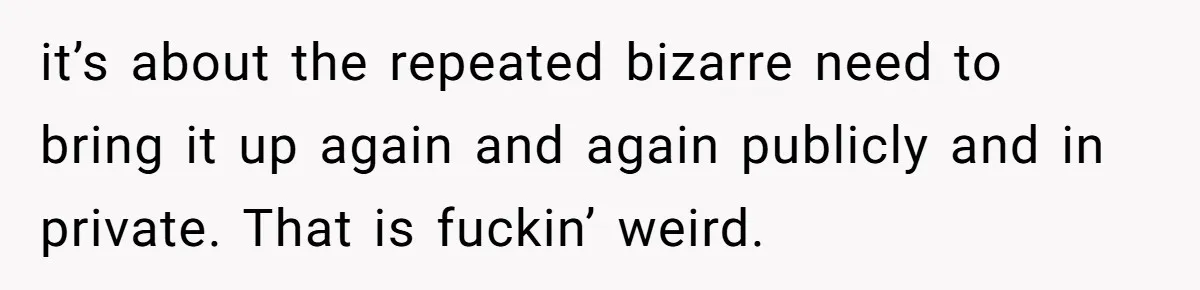 it’s about the repeated bizarre need to bring it up again and again publicly and in private. That is fuckin’ weird.