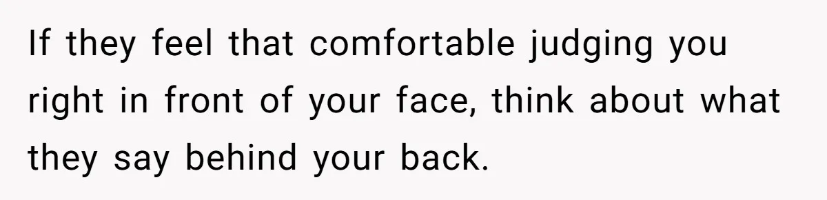 If they feel that comfortable judging you right in front of your face, think about what they say behind your back.