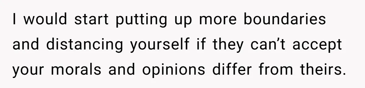 I would start putting up more boundaries and distancing yourself if they can’t accept your morals and opinions differ from theirs.