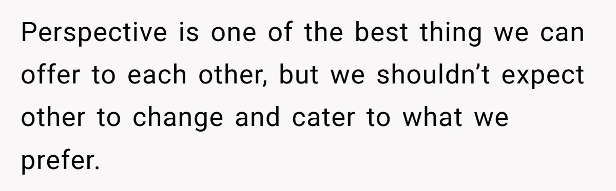 Perspective is one of the best thing we can offer to each other, but we shouldn’t expect other to change and cater to what we prefer.