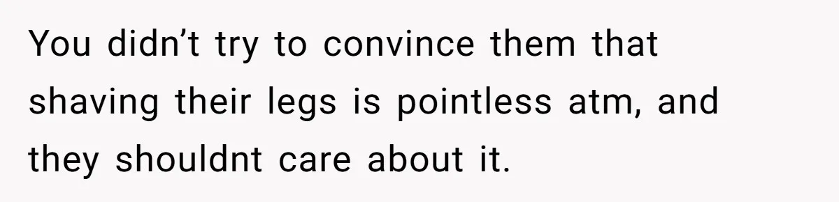 You didn’t try to convince them that shaving their legs is pointless atm, and they shouldnt care about it.