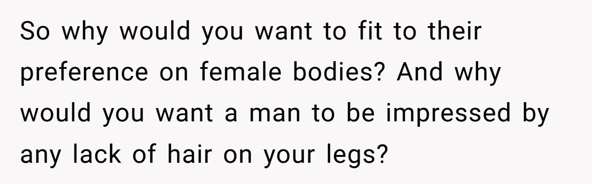 So why would you want to fit to their preference on female bodies? And why would you want a man to be impressed by any lack of hair on your...