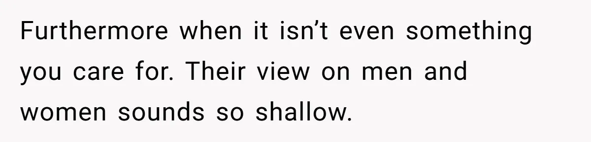 Furthermore when it isn’t even something you care for. Their view on men and women sounds so shallow.
