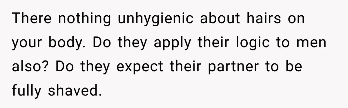 There nothing unhygienic about hairs on your body. Do they apply their logic to men also? Do they expect their partner to be fully shaved.