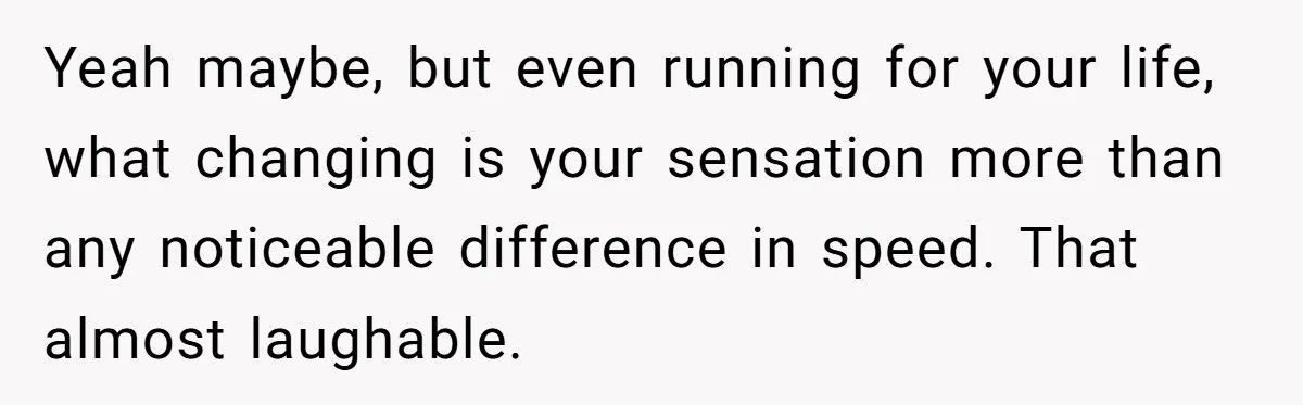 Yeah maybe, but even running for your life, what changing is your sensation more than any noticeable difference in speed. That almost laughable.