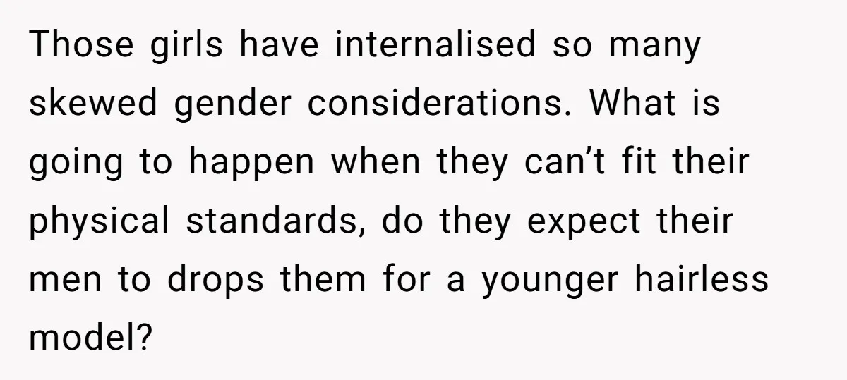 Those girls have internalised so many skewed gender considerations. What is going to happen when they can’t fit their physical standards, do they expect their men to drops them for...
