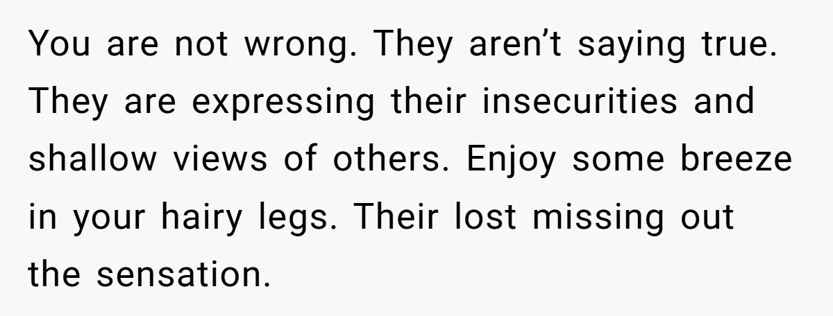 You are not wrong. They aren’t saying true. They are expressing their insecurities and shallow views of others. Enjoy some breeze in your hairy legs. Their lost missing out the...