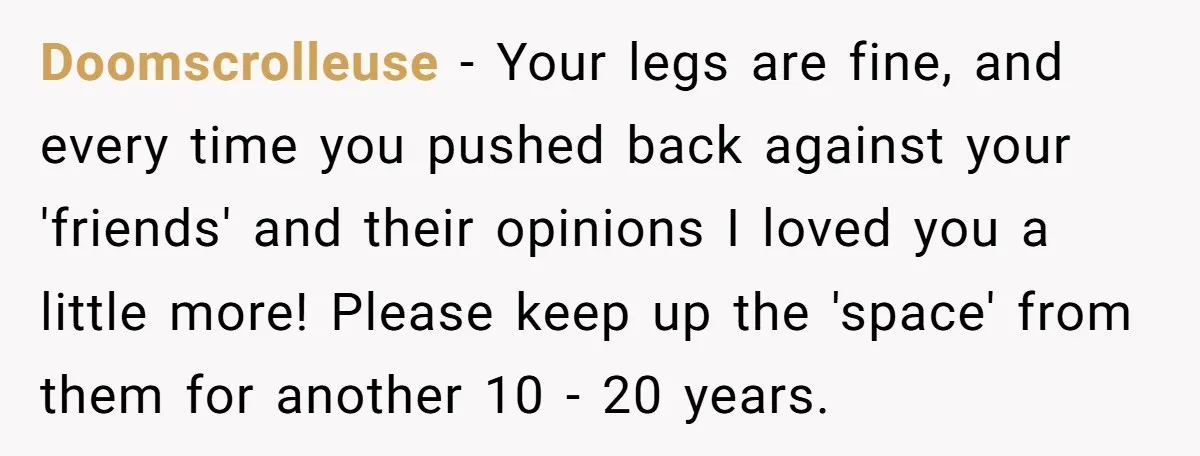 Doomscrolleuse − Your legs are fine, and every time you pushed back against your 'friends' and their opinions I loved you a little more! Please keep up the 'space' from...