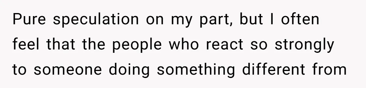 Pure speculation on my part, but I often feel that the people who react so strongly to someone doing something different from