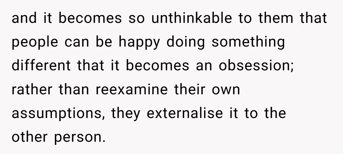 and it becomes so unthinkable to them that people can be happy doing something different that it becomes an obsession; rather than reexamine their own assumptions, they externalise it to...