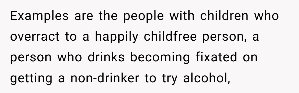 Examples are the people with children who overract to a happily childfree person, a person who drinks becoming fixated on getting a non-drinker to try alcohol,