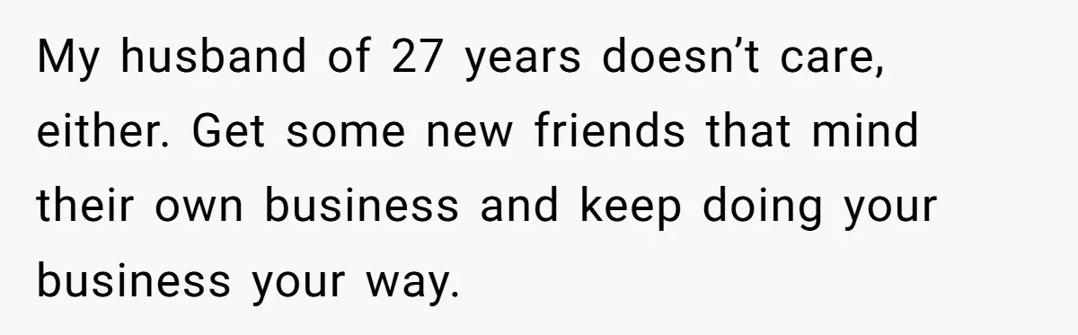 My husband of 27 years doesn’t care, either. Get some new friends that mind their own business and keep doing your business your way.