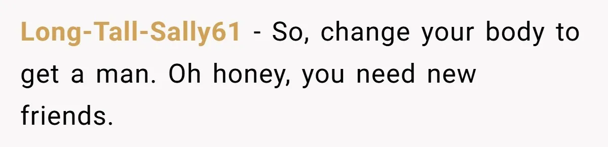 Long-Tall-Sally61 − So, change your body to get a man. Oh honey, you need new friends.