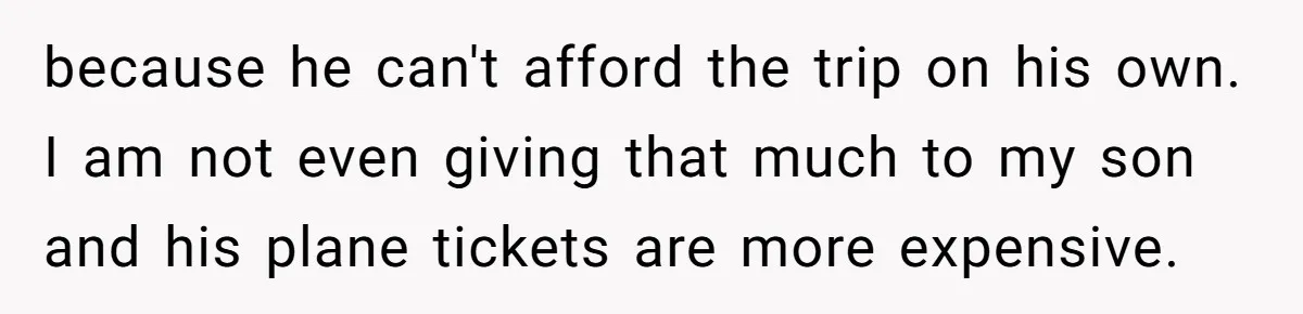 because he can't afford the trip on his own. I am not even giving that much to my son and his plane tickets are more expensive.