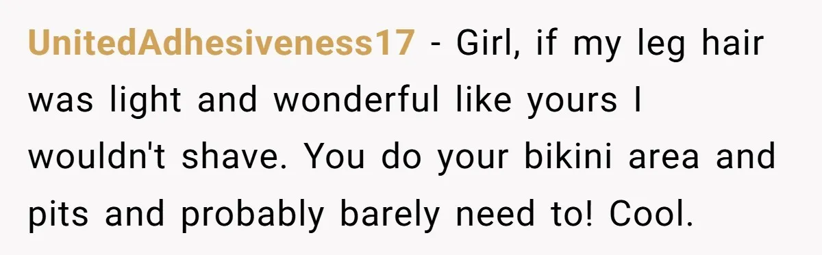 UnitedAdhesiveness17 − Girl, if my leg hair was light and wonderful like yours I wouldn't shave. You do your bikini area and pits and probably barely need to! Cool.