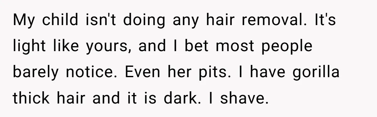 My child isn't doing any hair removal. It's light like yours, and I bet most people barely notice. Even her pits. I have gorilla thick hair and it is dark....