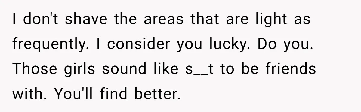 I don't shave the areas that are light as frequently. I consider you lucky. Do you. Those girls sound like s__t to be friends with. You'll find better.