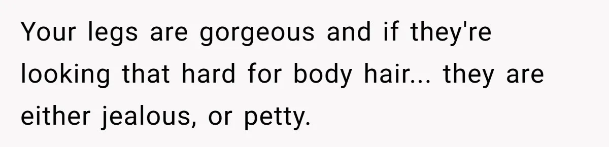Your legs are gorgeous and if they're looking that hard for body hair... they are either jealous, or petty.