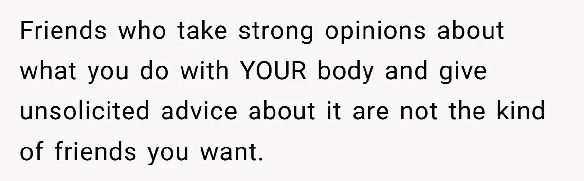 Friends who take strong opinions about what you do with YOUR body and give unsolicited advice about it are not the kind of friends you want.