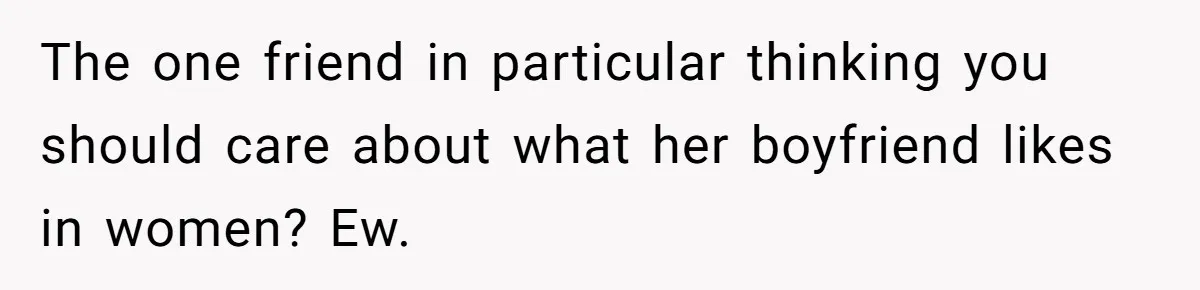 The one friend in particular thinking you should care about what her boyfriend likes in women? Ew.