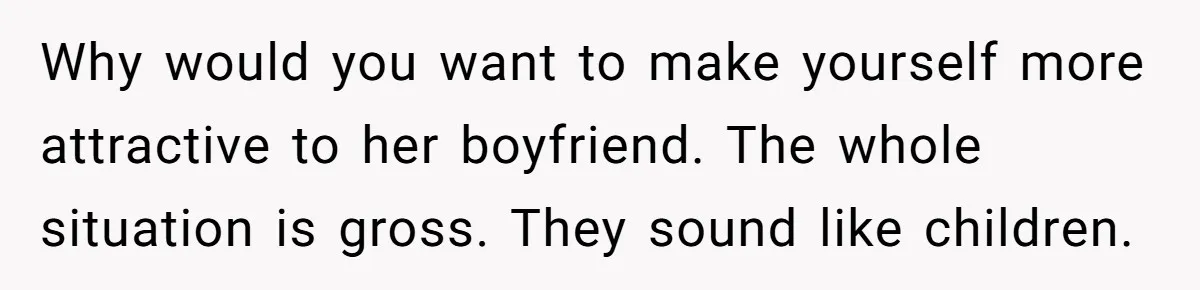 Why would you want to make yourself more attractive to her boyfriend. The whole situation is gross. They sound like children.