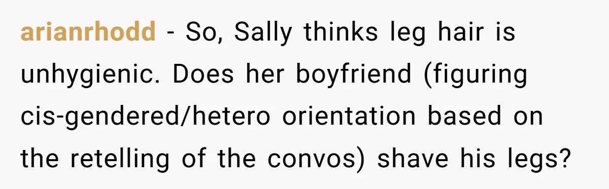 arianrhodd − So, Sally thinks leg hair is unhygienic. Does her boyfriend (figuring cis-gendered/hetero orientation based on the retelling of the convos) shave his legs?