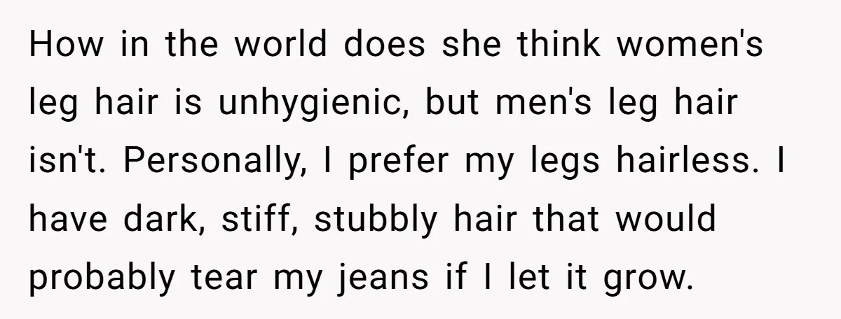 How in the world does she think women's leg hair is unhygienic, but men's leg hair isn't. Personally, I prefer my legs hairless. I have dark, stiff, stubbly hair that...