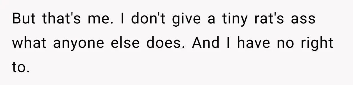 But that's me. I don't give a tiny rat's ass what anyone else does. And I have no right to.
