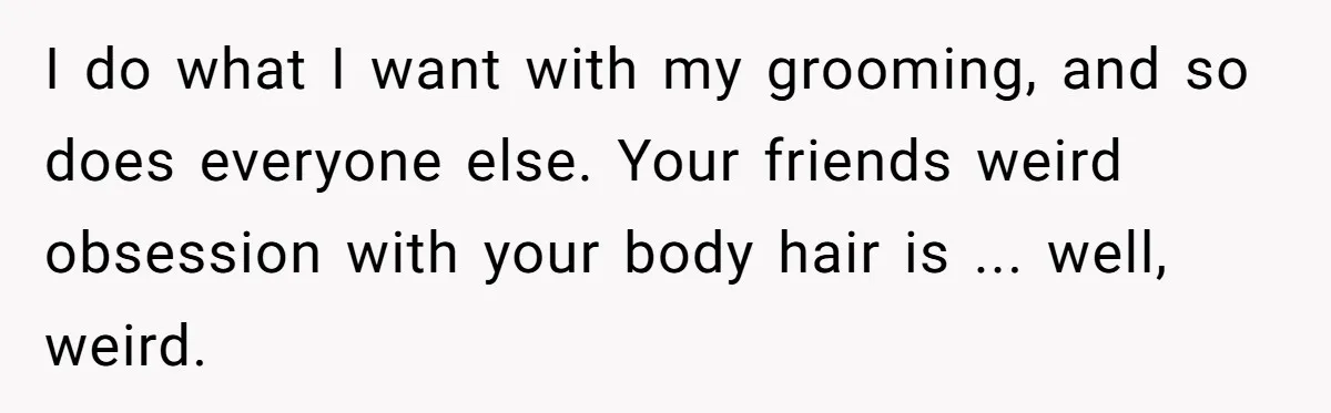 I do what I want with my grooming, and so does everyone else. Your friends weird obsession with your body hair is ... well, weird.