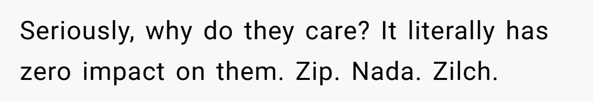 Seriously, why do they care? It literally has zero impact on them. Zip. Nada. Zilch.