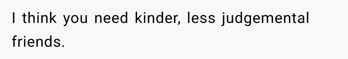 I think you need kinder, less judgemental friends.