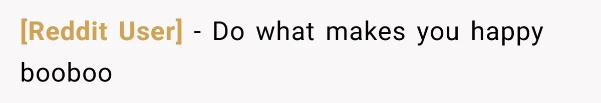 [Reddit User] − Do what makes you happy booboo