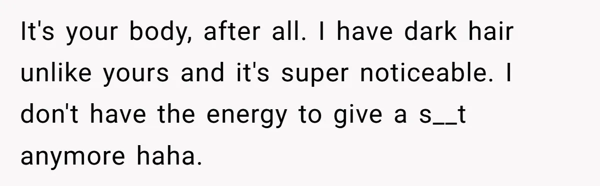 It's your body, after all. I have dark hair unlike yours and it's super noticeable. I don't have the energy to give a s__t anymore haha.