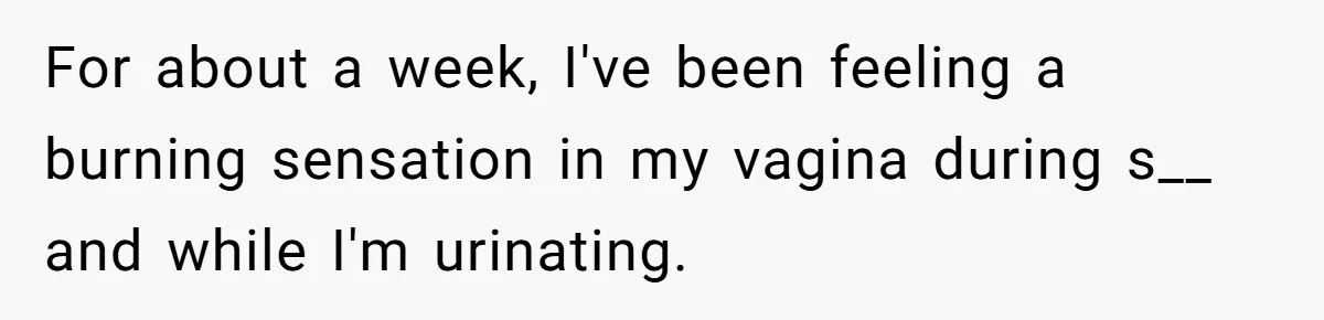 For about a week, I've been feeling a burning sensation in my vagina during s__ and while I'm urinating.