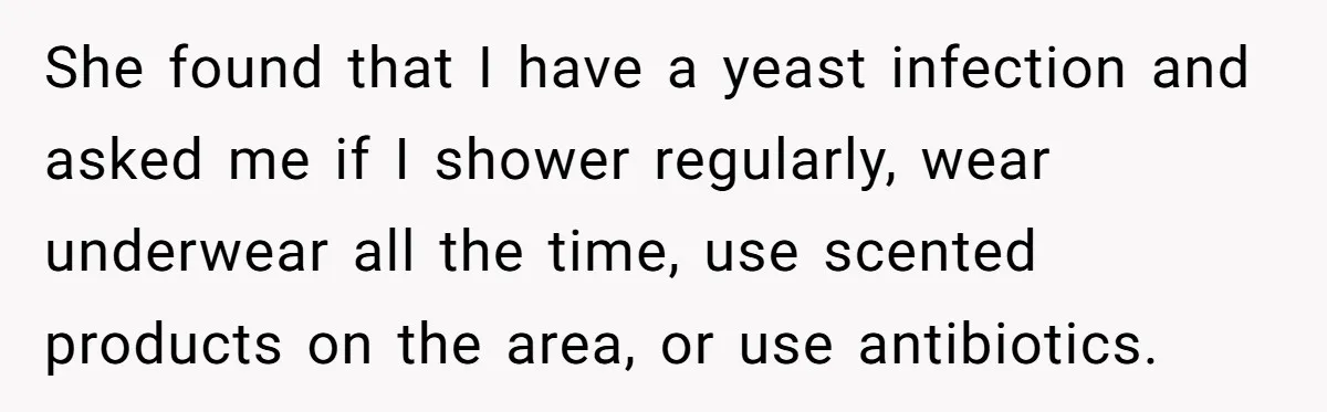 She found that I have a yeast infection and asked me if I shower regularly, wear underwear all the time, use scented products on the area, or use antibiotics.