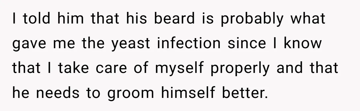 I told him that his beard is probably what gave me the yeast infection since I know that I take care of myself properly and that he needs to groom...